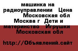 машинка на радиоуправлении › Цена ­ 1 000 - Московская обл., Москва г. Дети и материнство » Игрушки   . Московская обл.